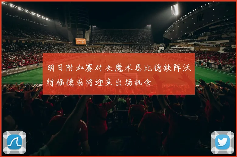 明日附加赛对决魔术恩比德缺阵沃特福德或将迎来出场机会