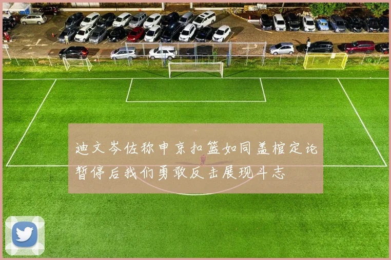 迪文岑佐称申京扣篮如同盖棺定论暂停后我们勇敢反击展现斗志