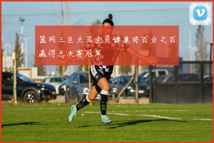 篮网三巨头若全员健康将百分之百赢得总决赛冠军