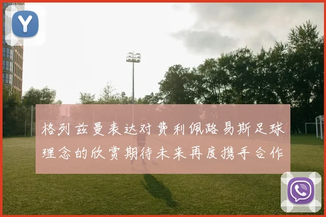 格列兹曼表达对费利佩路易斯足球理念的欣赏期待未来再度携手合作