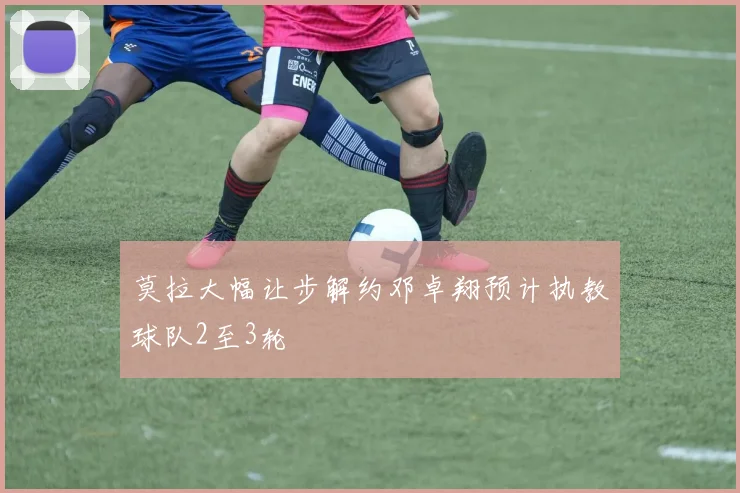莫拉大幅让步解约邓卓翔预计执教球队2至3轮