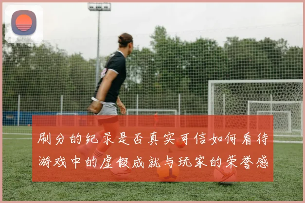 刷分的纪录是否真实可信如何看待游戏中的虚假成就与玩家的荣誉感
