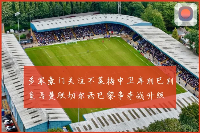 多家豪门关注不莱梅中卫库利巴利皇马曼联切尔西巴黎争夺战升级