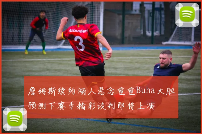 詹姆斯续约湖人悬念重重Buha大胆预测下赛季精彩谈判即将上演