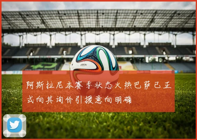 阿斯拉尼本赛季状态火热巴萨已正式向其询价引援意向明确