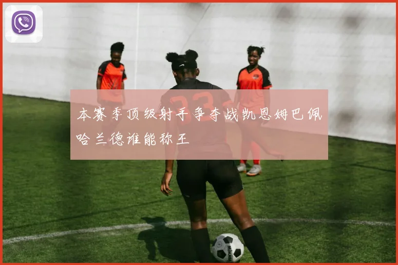 本赛季顶级射手争夺战凯恩姆巴佩哈兰德谁能称王