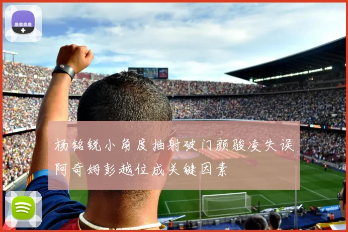 杨铭锐小角度抽射破门颜骏凌失误阿奇姆彭越位成关键因素